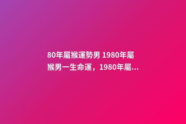 80年屬猴運勢男 1980年屬猴男一生命運，1980年屬猴人一生運程-第1張-觀點-玄機派